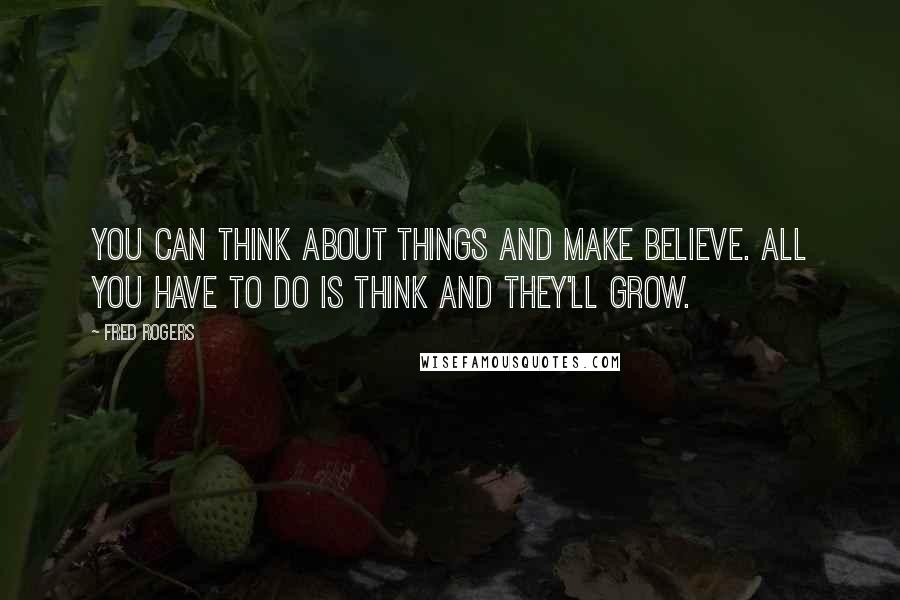 Fred Rogers Quotes: You can think about things and make believe. All you have to do is think and they'll grow.