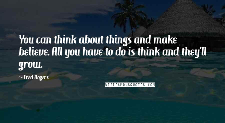 Fred Rogers Quotes: You can think about things and make believe. All you have to do is think and they'll grow.