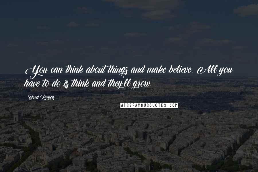 Fred Rogers Quotes: You can think about things and make believe. All you have to do is think and they'll grow.