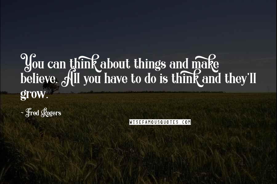 Fred Rogers Quotes: You can think about things and make believe. All you have to do is think and they'll grow.