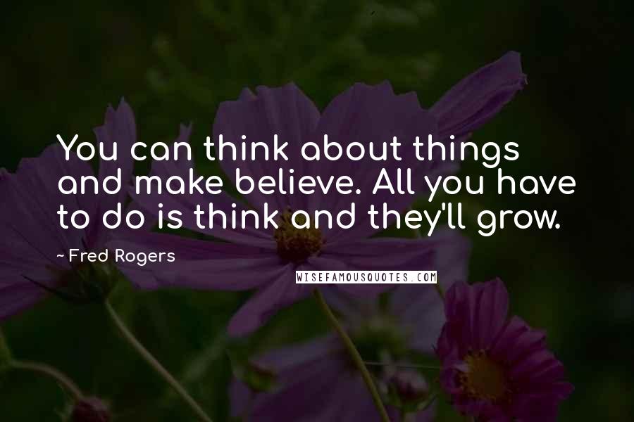 Fred Rogers Quotes: You can think about things and make believe. All you have to do is think and they'll grow.