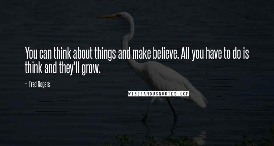 Fred Rogers Quotes: You can think about things and make believe. All you have to do is think and they'll grow.