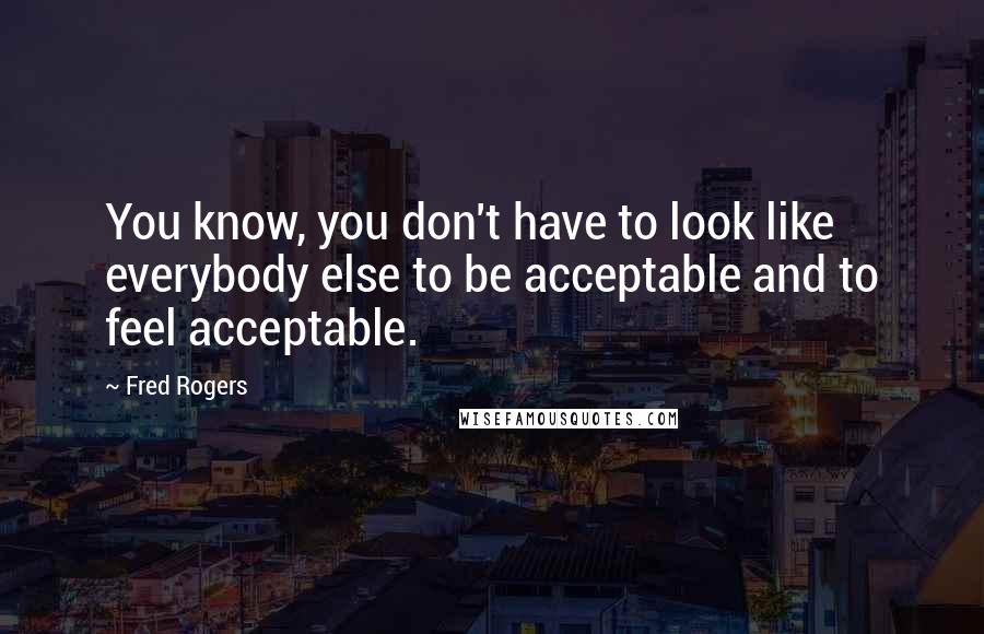 Fred Rogers Quotes: You know, you don't have to look like everybody else to be acceptable and to feel acceptable.