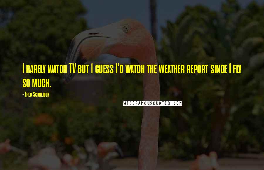 Fred Schneider Quotes: I rarely watch TV but I guess I'd watch the weather report since I fly so much.