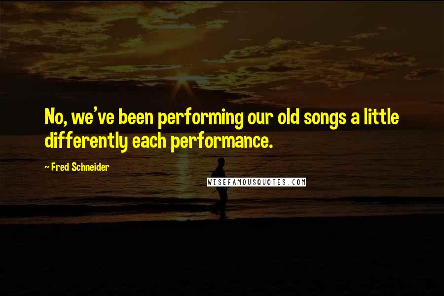 Fred Schneider Quotes: No, we've been performing our old songs a little differently each performance.