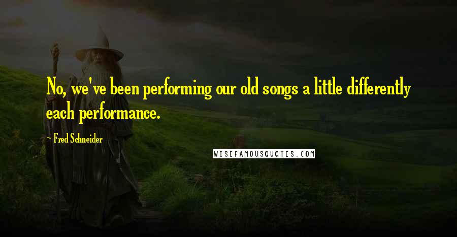 Fred Schneider Quotes: No, we've been performing our old songs a little differently each performance.