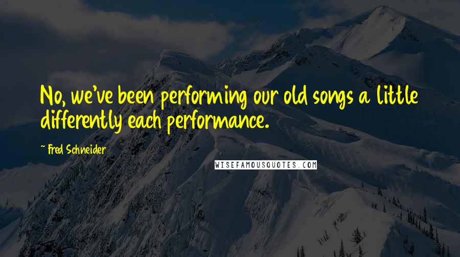 Fred Schneider Quotes: No, we've been performing our old songs a little differently each performance.