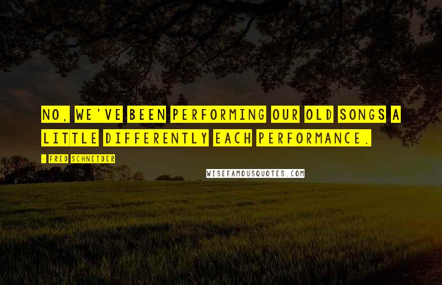 Fred Schneider Quotes: No, we've been performing our old songs a little differently each performance.