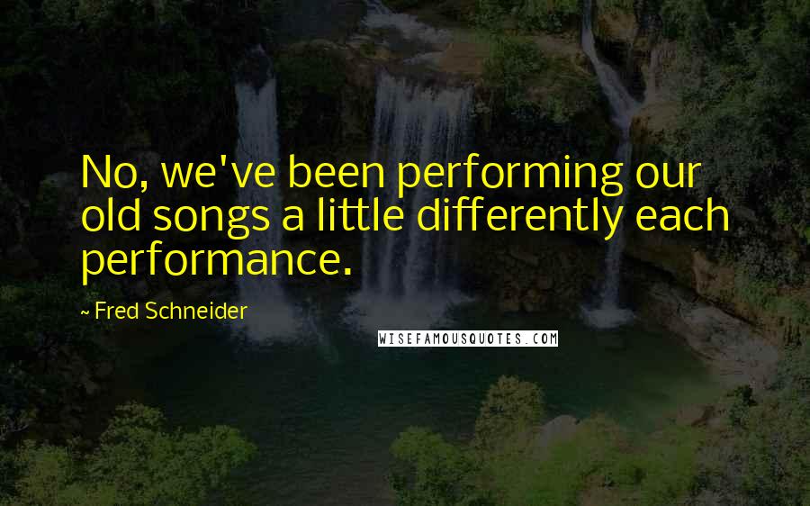 Fred Schneider Quotes: No, we've been performing our old songs a little differently each performance.