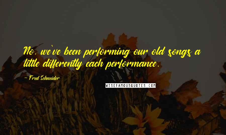 Fred Schneider Quotes: No, we've been performing our old songs a little differently each performance.