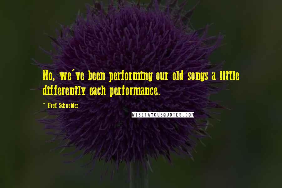 Fred Schneider Quotes: No, we've been performing our old songs a little differently each performance.