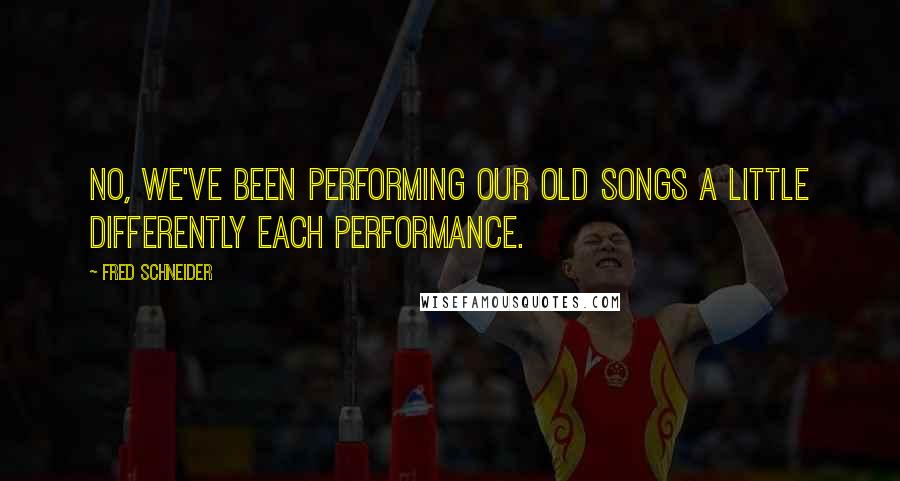 Fred Schneider Quotes: No, we've been performing our old songs a little differently each performance.