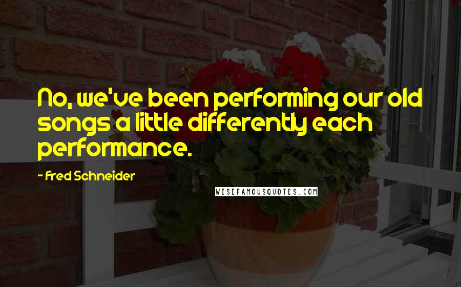 Fred Schneider Quotes: No, we've been performing our old songs a little differently each performance.