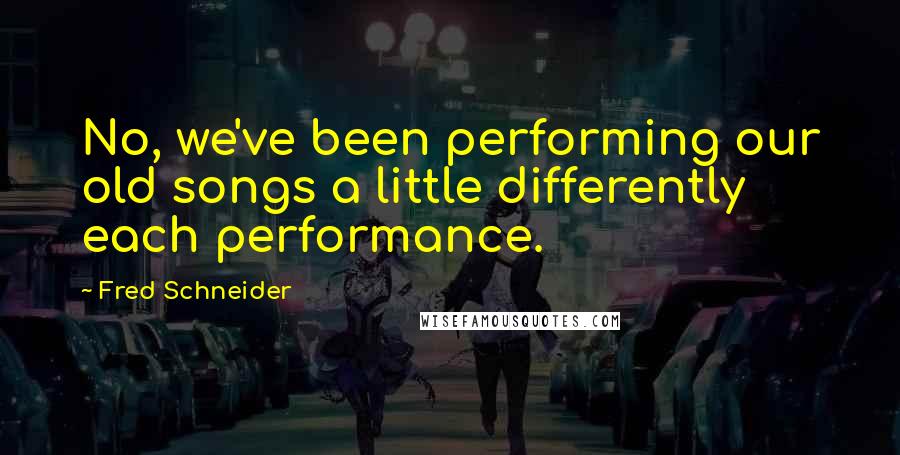 Fred Schneider Quotes: No, we've been performing our old songs a little differently each performance.