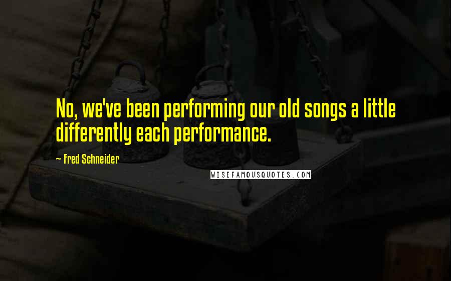 Fred Schneider Quotes: No, we've been performing our old songs a little differently each performance.