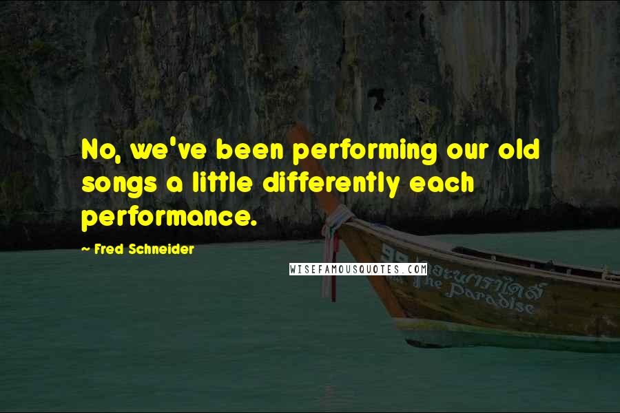 Fred Schneider Quotes: No, we've been performing our old songs a little differently each performance.