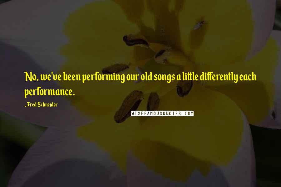 Fred Schneider Quotes: No, we've been performing our old songs a little differently each performance.