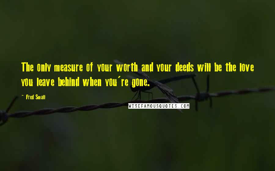 Fred Small Quotes: The only measure of your worth and your deeds will be the love you leave behind when you're gone.