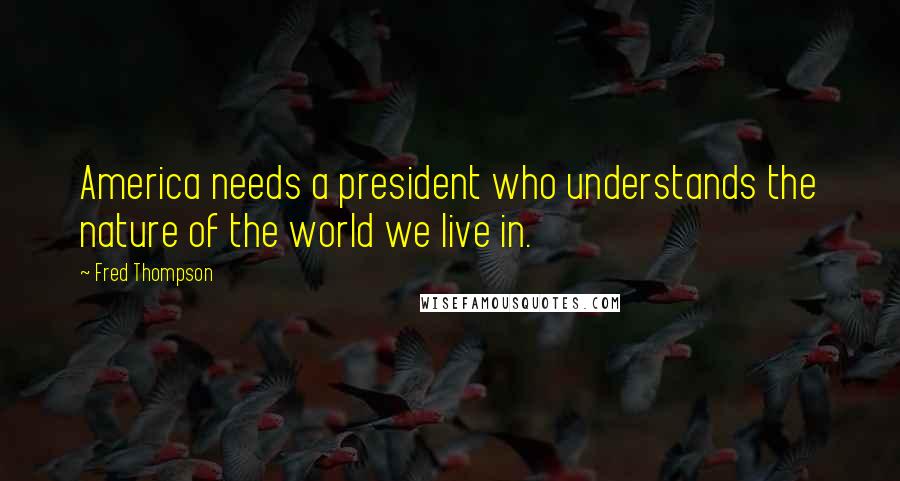 Fred Thompson Quotes: America needs a president who understands the nature of the world we live in.