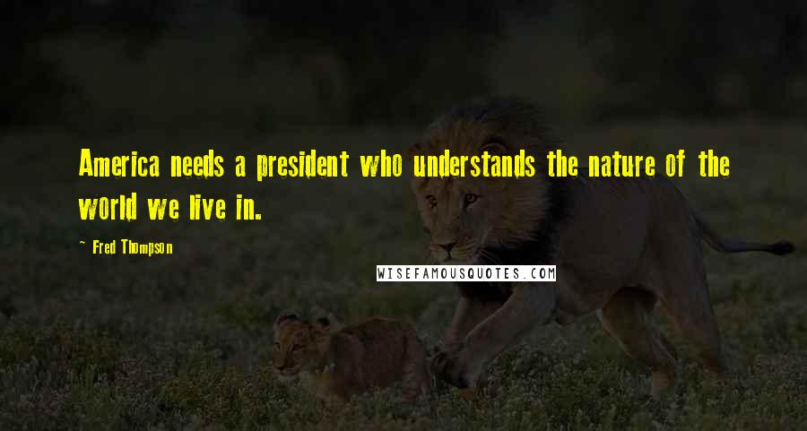 Fred Thompson Quotes: America needs a president who understands the nature of the world we live in.