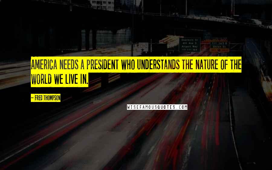 Fred Thompson Quotes: America needs a president who understands the nature of the world we live in.