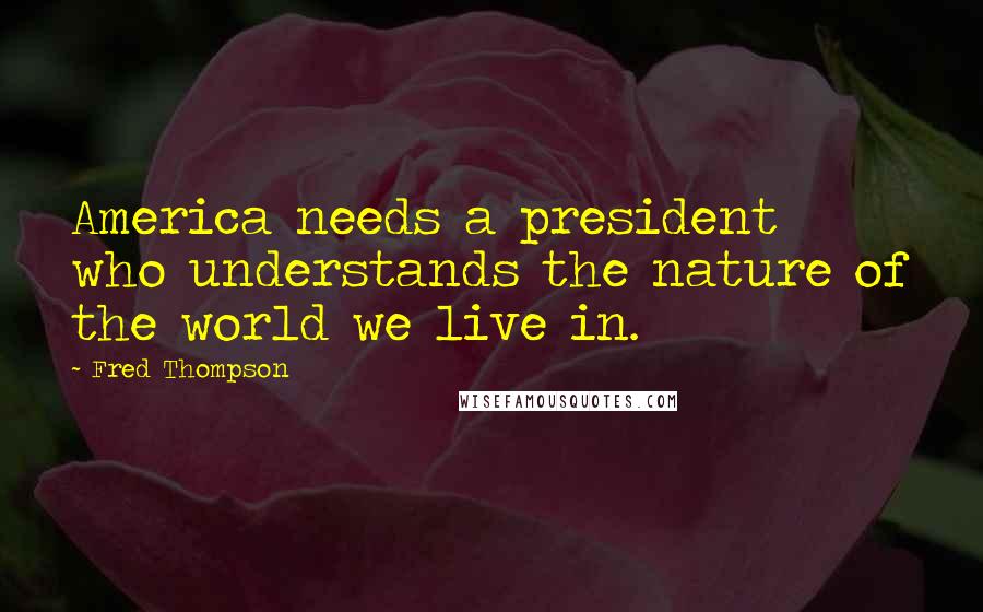 Fred Thompson Quotes: America needs a president who understands the nature of the world we live in.