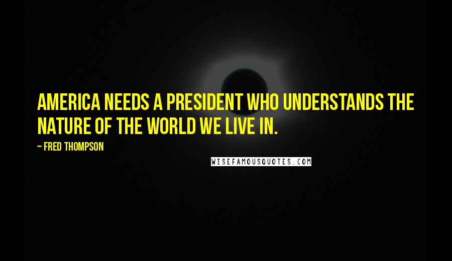 Fred Thompson Quotes: America needs a president who understands the nature of the world we live in.