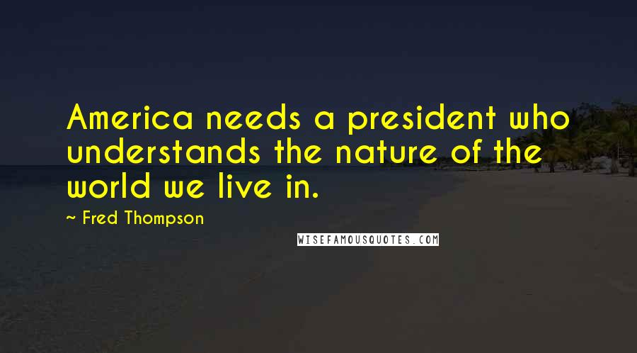 Fred Thompson Quotes: America needs a president who understands the nature of the world we live in.