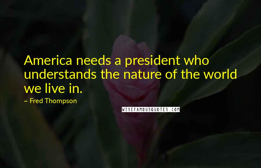 Fred Thompson Quotes: America needs a president who understands the nature of the world we live in.