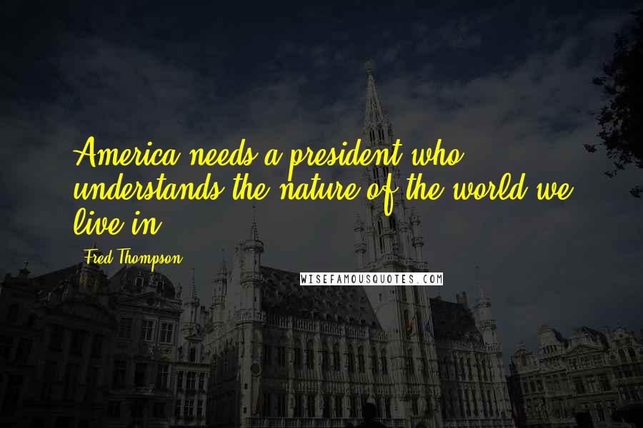 Fred Thompson Quotes: America needs a president who understands the nature of the world we live in.