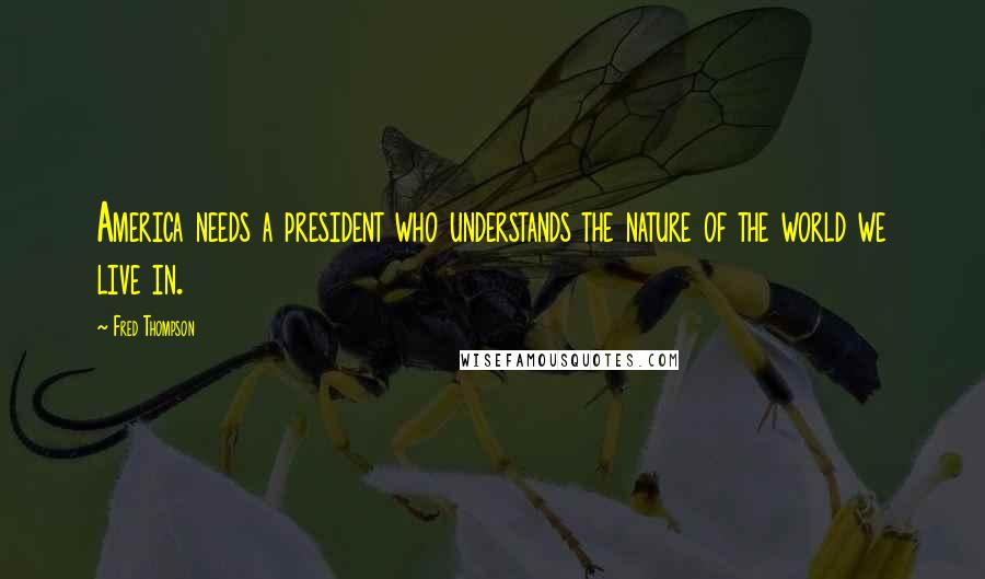 Fred Thompson Quotes: America needs a president who understands the nature of the world we live in.