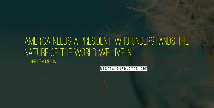 Fred Thompson Quotes: America needs a president who understands the nature of the world we live in.