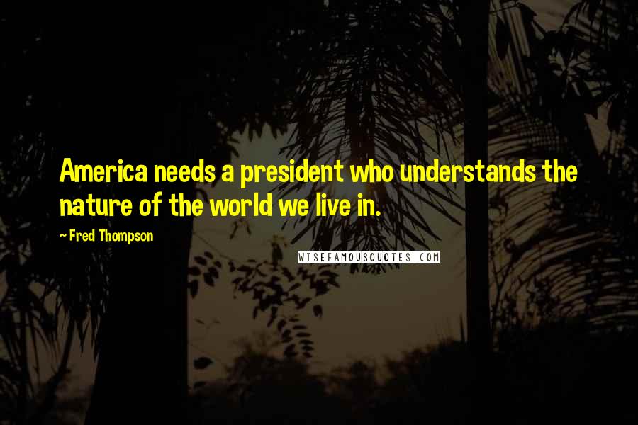 Fred Thompson Quotes: America needs a president who understands the nature of the world we live in.