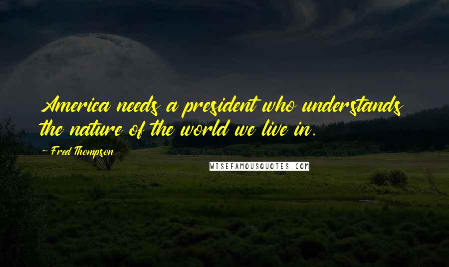 Fred Thompson Quotes: America needs a president who understands the nature of the world we live in.