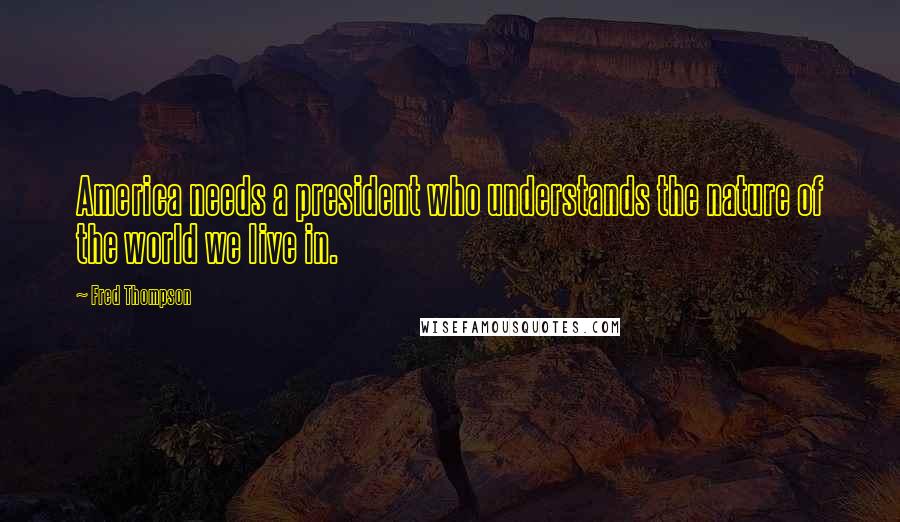 Fred Thompson Quotes: America needs a president who understands the nature of the world we live in.