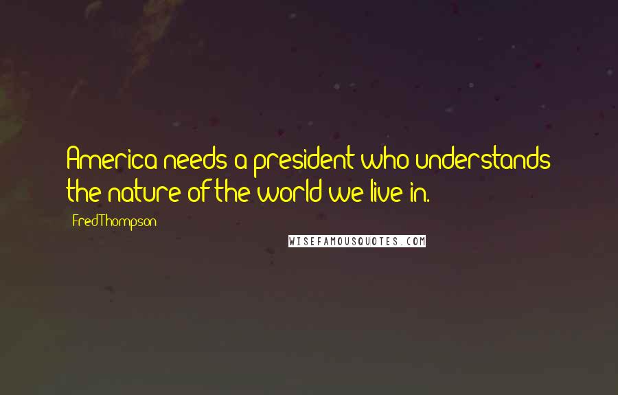 Fred Thompson Quotes: America needs a president who understands the nature of the world we live in.