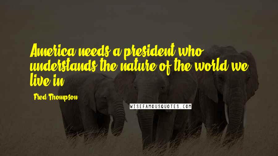 Fred Thompson Quotes: America needs a president who understands the nature of the world we live in.