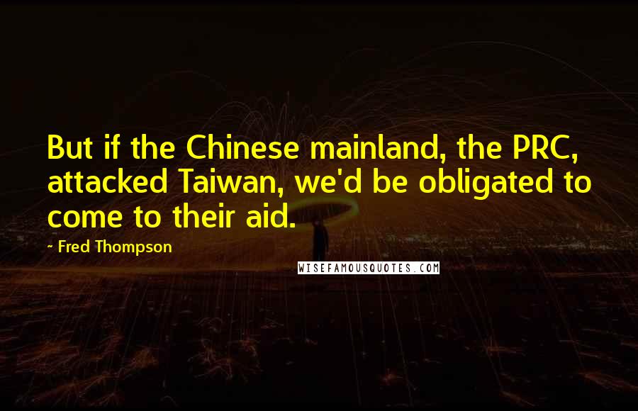 Fred Thompson Quotes: But if the Chinese mainland, the PRC, attacked Taiwan, we'd be obligated to come to their aid.