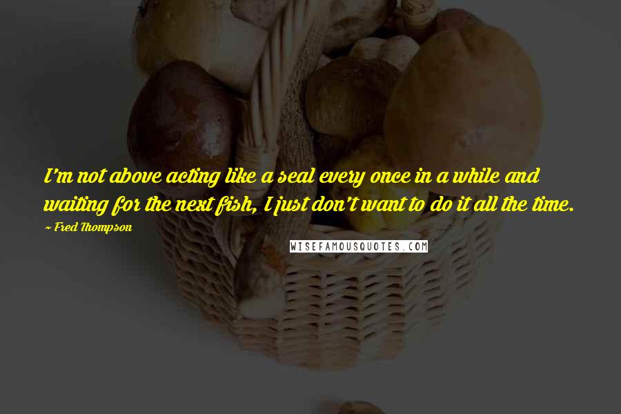 Fred Thompson Quotes: I'm not above acting like a seal every once in a while and waiting for the next fish, I just don't want to do it all the time.