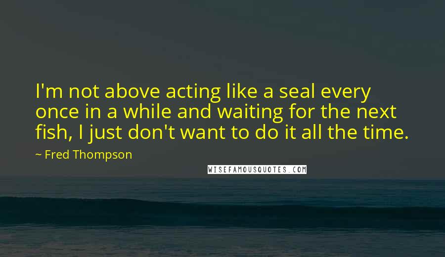 Fred Thompson Quotes: I'm not above acting like a seal every once in a while and waiting for the next fish, I just don't want to do it all the time.