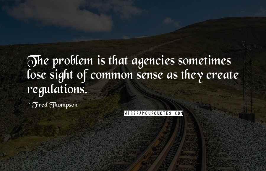 Fred Thompson Quotes: The problem is that agencies sometimes lose sight of common sense as they create regulations.