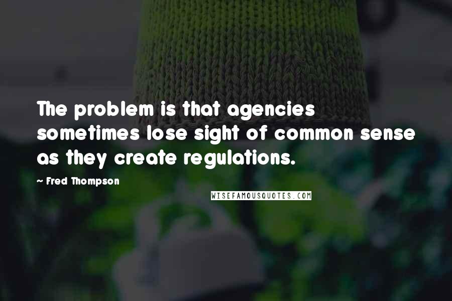 Fred Thompson Quotes: The problem is that agencies sometimes lose sight of common sense as they create regulations.