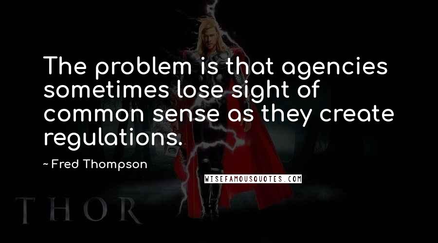 Fred Thompson Quotes: The problem is that agencies sometimes lose sight of common sense as they create regulations.