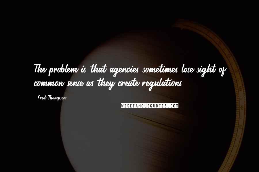 Fred Thompson Quotes: The problem is that agencies sometimes lose sight of common sense as they create regulations.