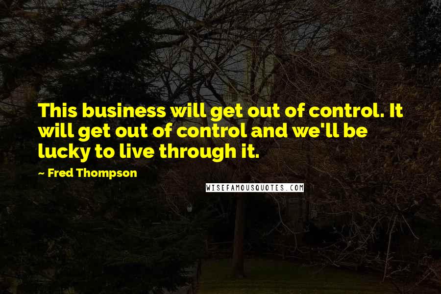 Fred Thompson Quotes: This business will get out of control. It will get out of control and we'll be lucky to live through it.