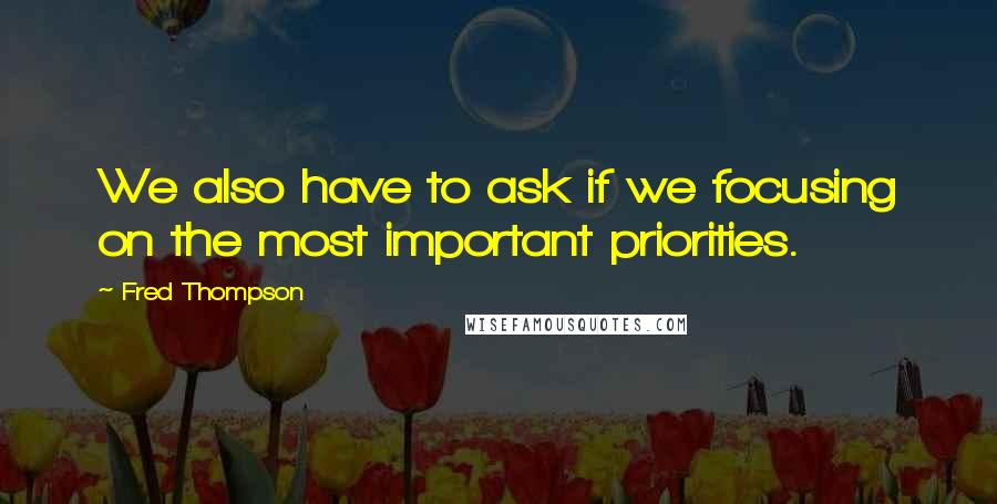 Fred Thompson Quotes: We also have to ask if we focusing on the most important priorities.