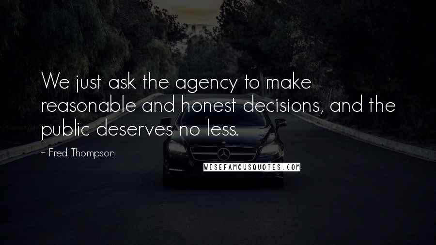 Fred Thompson Quotes: We just ask the agency to make reasonable and honest decisions, and the public deserves no less.