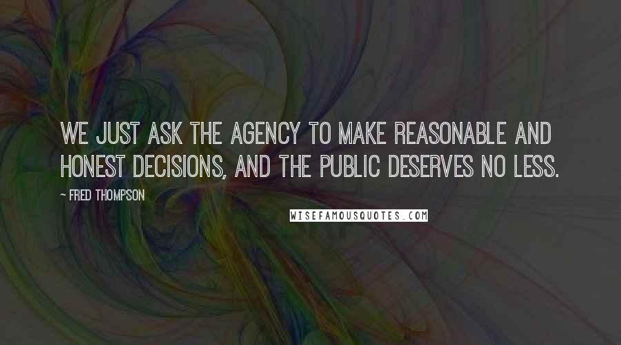 Fred Thompson Quotes: We just ask the agency to make reasonable and honest decisions, and the public deserves no less.