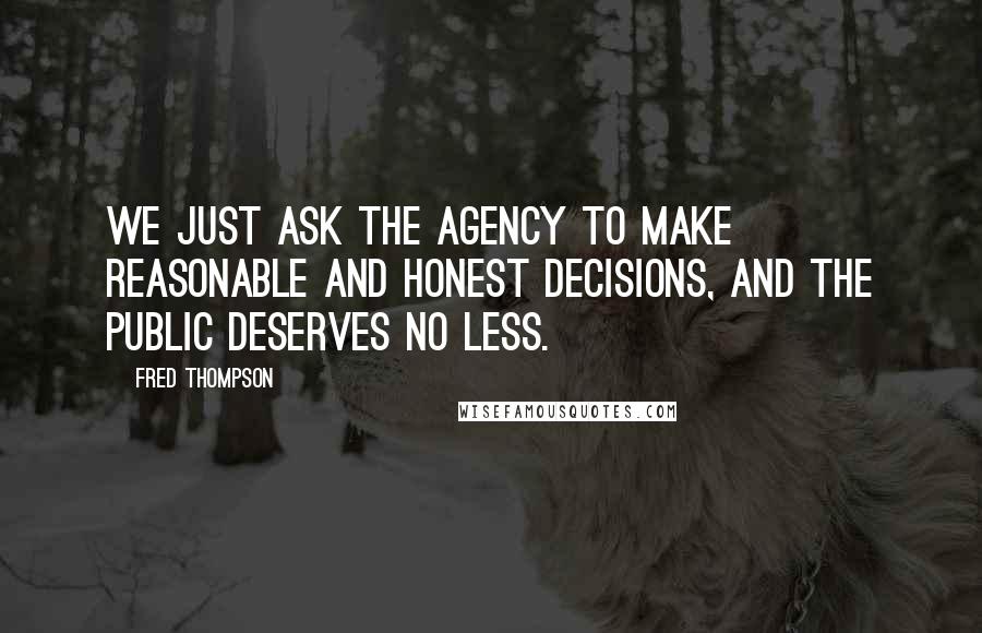 Fred Thompson Quotes: We just ask the agency to make reasonable and honest decisions, and the public deserves no less.