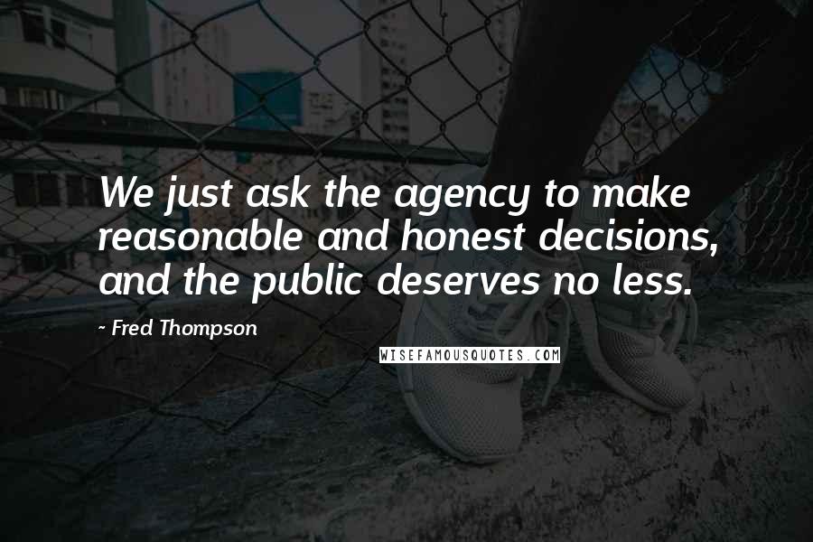 Fred Thompson Quotes: We just ask the agency to make reasonable and honest decisions, and the public deserves no less.